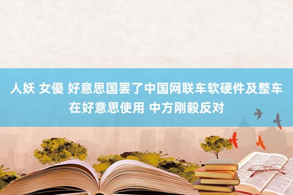 人妖 女優 好意思国罢了中国网联车软硬件及整车在好意思使用 中方刚毅反对