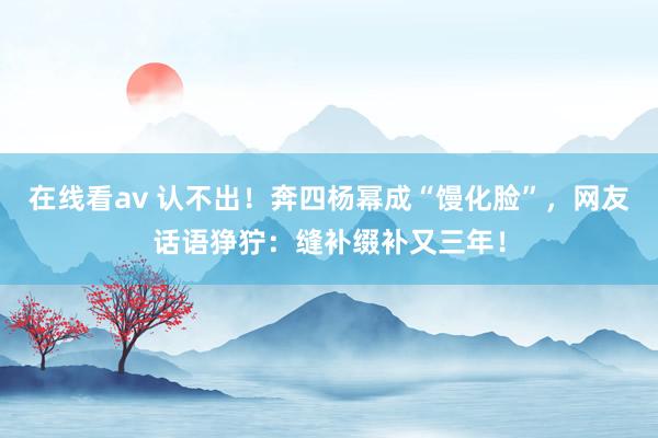 在线看av 认不出！奔四杨幂成“馒化脸”，网友话语狰狞：缝补缀补又三年！