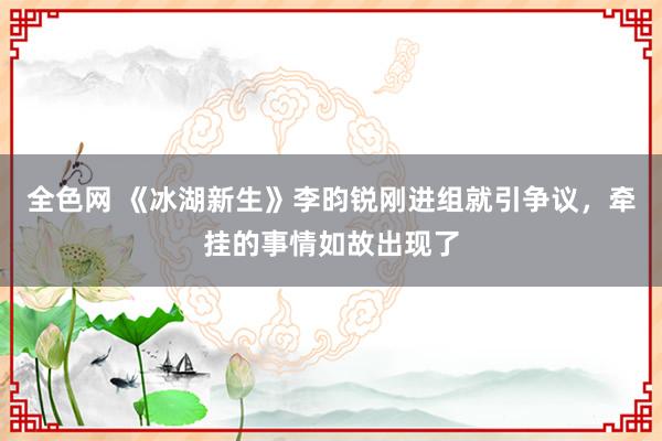 全色网 《冰湖新生》李昀锐刚进组就引争议，牵挂的事情如故出现了