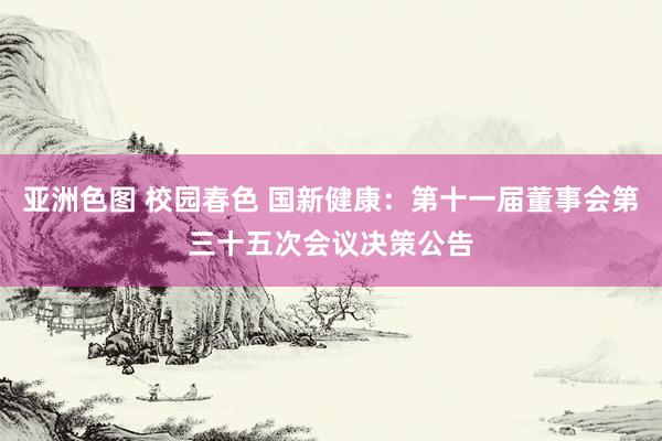 亚洲色图 校园春色 国新健康：第十一届董事会第三十五次会议决策公告