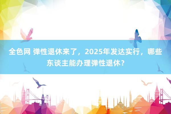 全色网 弹性退休来了，2025年发达实行，哪些东谈主能办理弹性退休？