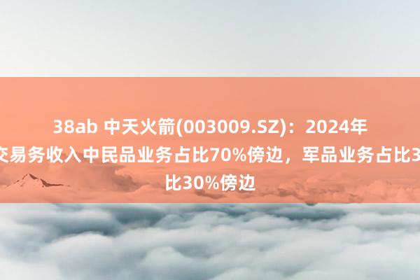38ab 中天火箭(003009.SZ)：2024年公司主交易务收入中民品业务占比70%傍边，军品业务占比30%傍边
