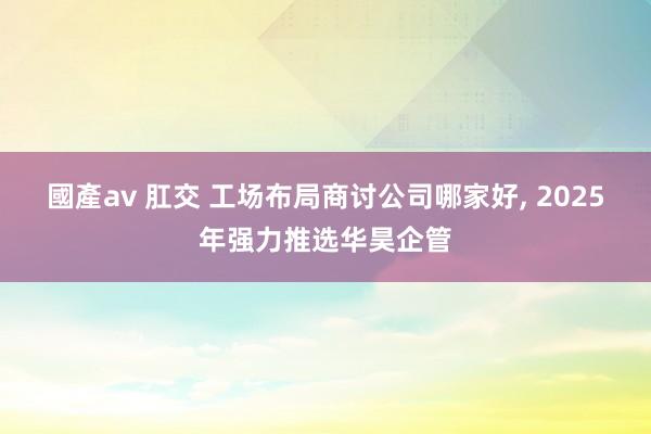 國產av 肛交 工场布局商讨公司哪家好， 2025年强力推选华昊企管