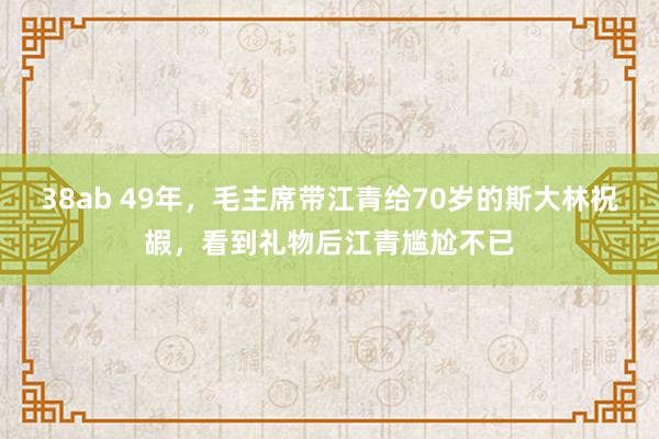 38ab 49年，毛主席带江青给70岁的斯大林祝嘏，看到礼物后江青尴尬不已