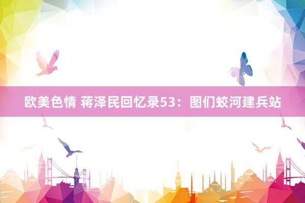 欧美色情 蒋泽民回忆录53：图们蛟河建兵站