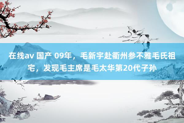 在线av 国产 09年，毛新宇赴衢州参不雅毛氏祖宅，发现毛主席是毛太华第20代子孙