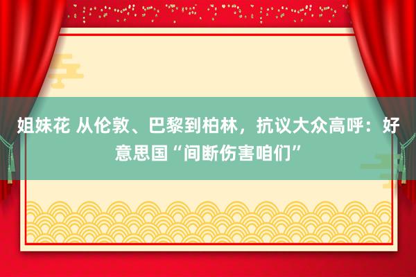 姐妹花 从伦敦、巴黎到柏林，抗议大众高呼：好意思国“间断伤害咱们”
