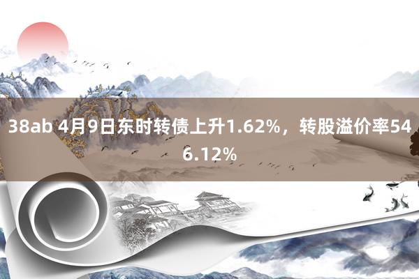 38ab 4月9日东时转债上升1.62%，转股溢价率546.12%