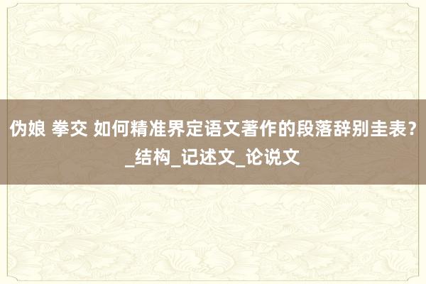 伪娘 拳交 如何精准界定语文著作的段落辞别圭表？_结构_记述文_论说文