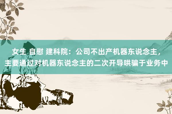 女生 自慰 建科院：公司不出产机器东说念主，主要通过对机器东说念主的二次开导哄骗于业务中