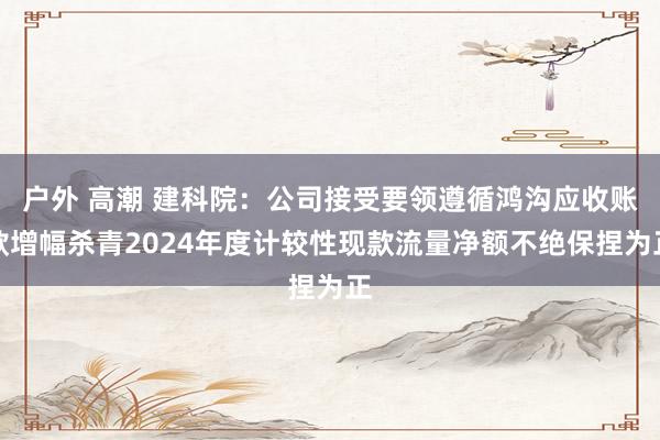 户外 高潮 建科院：公司接受要领遵循鸿沟应收账款增幅杀青2024年度计较性现款流量净额不绝保捏为正