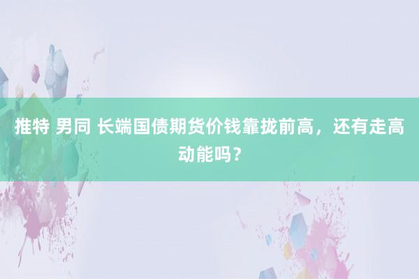 推特 男同 长端国债期货价钱靠拢前高，还有走高动能吗？
