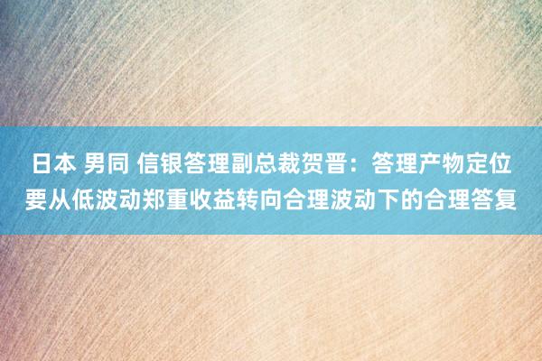 日本 男同 信银答理副总裁贺晋：答理产物定位要从低波动郑重收益转向合理波动下的合理答复