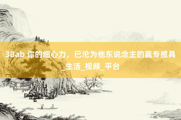38ab 你的细心力，已沦为他东说念主的赢专揽具_生活_视频_平台