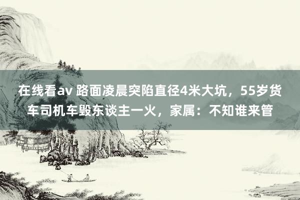 在线看av 路面凌晨突陷直径4米大坑，55岁货车司机车毁东谈主一火，家属：不知谁来管